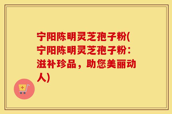 宁阳陈明灵芝孢子粉(宁阳陈明灵芝孢子粉:滋补珍品,助您美丽动人)