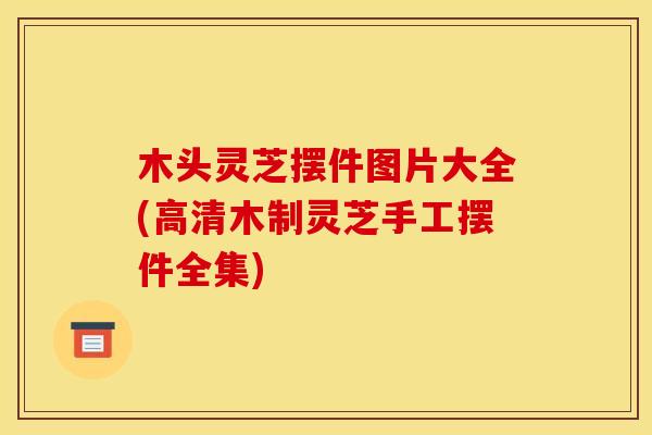 木头灵芝摆件图片大全(高清木制灵芝手工摆件全集)