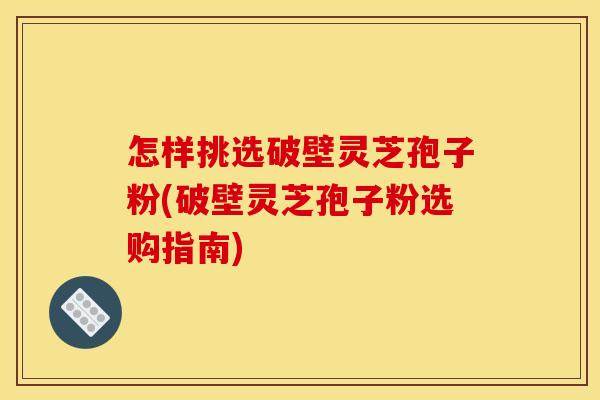 怎样挑选破壁灵芝孢子粉(破壁灵芝孢子粉选购指南)