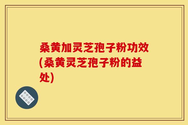 桑黄加灵芝孢子粉功效(桑黄灵芝孢子粉的益处)