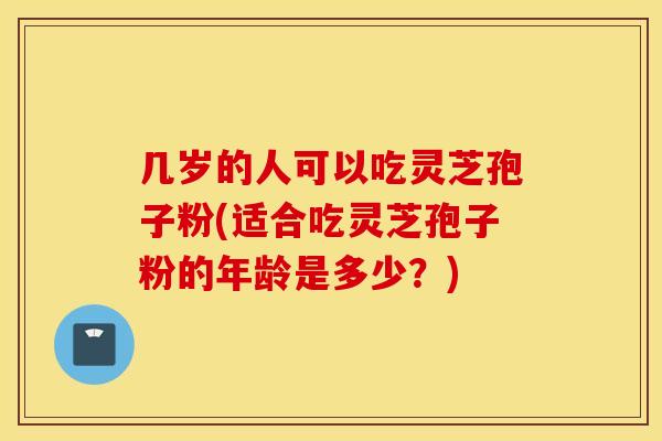 几岁的人可以吃灵芝孢子粉(适合吃灵芝孢子粉的年龄是多少?)