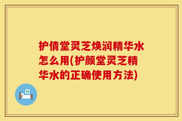 护倩堂灵芝焕润精华水怎么用(护颜堂灵芝精华水的正确使用方法)