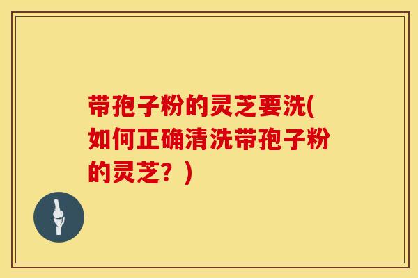 带孢子粉的灵芝要洗(如何正确清洗带孢子粉的灵芝？)