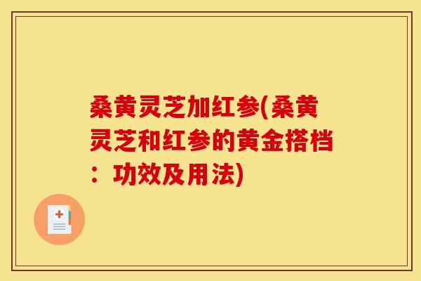 桑黄灵芝加红参(桑黄灵芝和红参的黄金搭档：功效及用法)