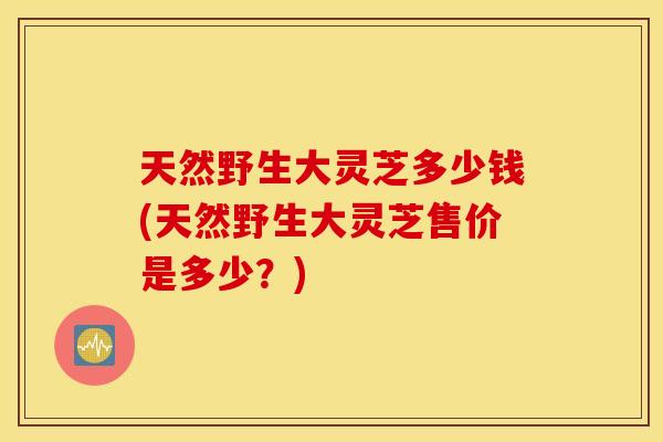 天然野生大灵芝多少钱(天然野生大灵芝售价是多少?)