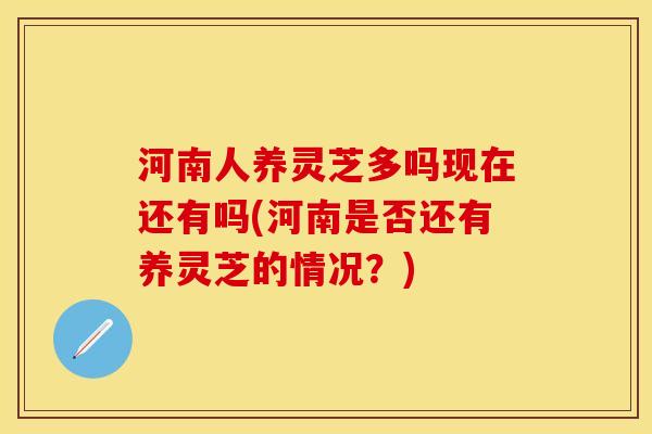 河南人养灵芝多吗现在还有吗(河南是否还有养灵芝的情况?)
