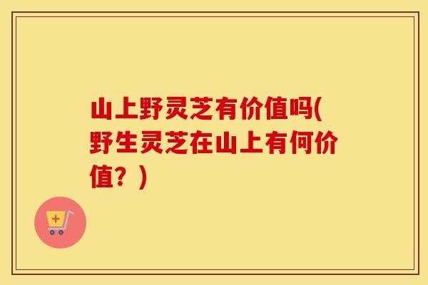 山上野灵芝有价值吗(野生灵芝在山上有何价值?)