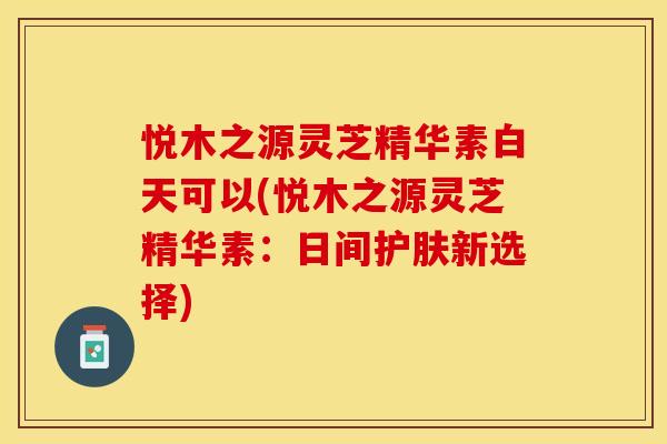 悦木之源灵芝精华素白天可以(悦木之源灵芝精华素:日间护肤新选择)
