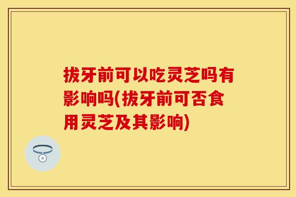 拔牙前可以吃灵芝吗有影响吗(拔牙前可否食用灵芝及其影响)