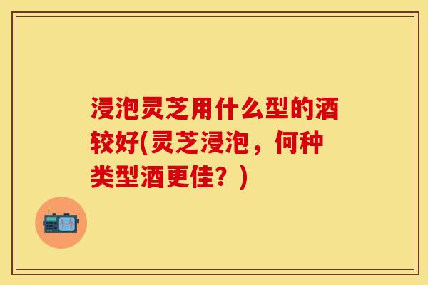 浸泡灵芝用什么型的酒较好(灵芝浸泡，何种类型酒更佳？)