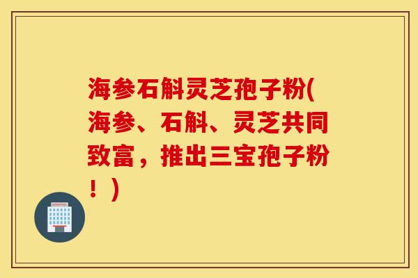海参石斛灵芝孢子粉(海参、石斛、灵芝共同致富，推出三宝孢子粉！)