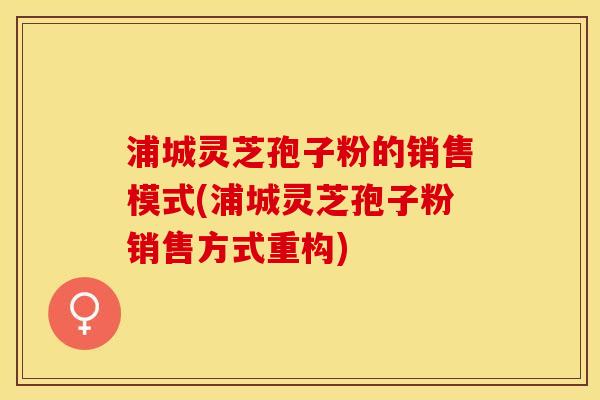 浦城灵芝孢子粉的销售模式(浦城灵芝孢子粉销售方式重构)