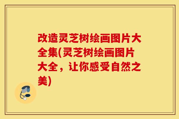 改造灵芝树绘画图片大全集(灵芝树绘画图片大全,让你感受自然之美)