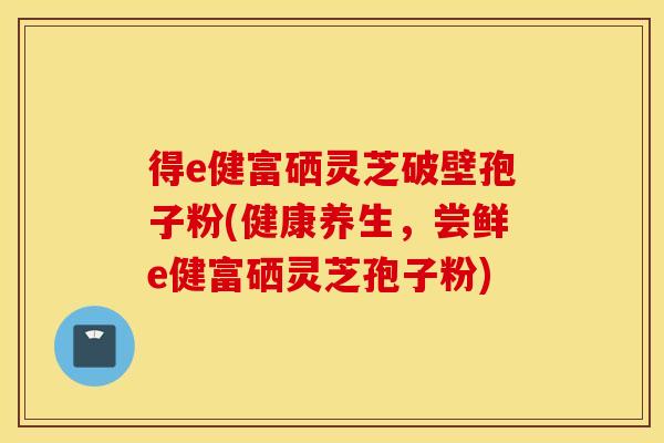 得e健富硒灵芝破壁孢子粉(健康养生，尝鲜e健富硒灵芝孢子粉)