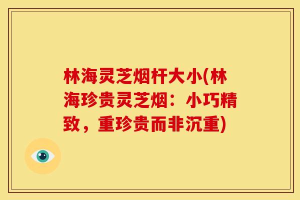 林海灵芝烟杆大小(林海珍贵灵芝烟:小巧精致,重珍贵而非沉重)