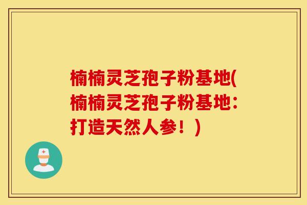 楠楠灵芝孢子粉基地(楠楠灵芝孢子粉基地:打造天然人参!)