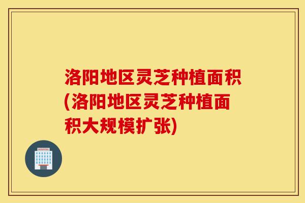 洛阳地区灵芝种植面积(洛阳地区灵芝种植面积大规模扩张)