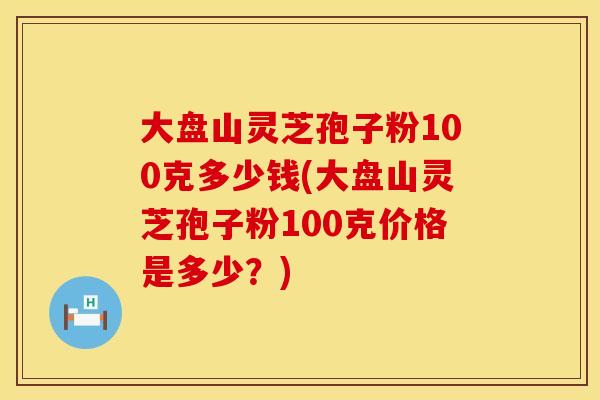 大盘山灵芝孢子粉100克多少钱(大盘山灵芝孢子粉100克价格是多少?)