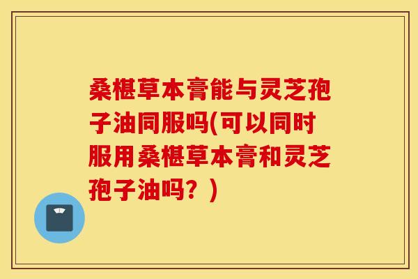 桑椹草本膏能与灵芝孢子油同服吗(可以同时服用桑椹草本膏和灵芝孢子油吗?)