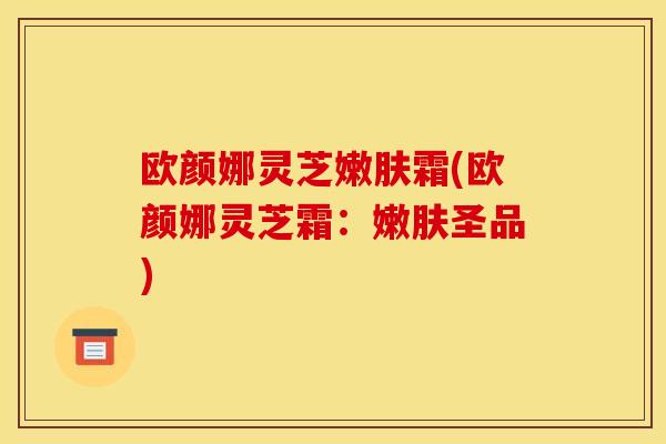 欧颜娜灵芝嫩肤霜(欧颜娜灵芝霜:嫩肤圣品)