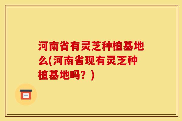 河南省有灵芝种植基地么(河南省现有灵芝种植基地吗？)