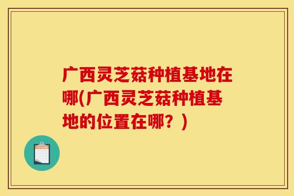 广西灵芝菇种植基地在哪(广西灵芝菇种植基地的位置在哪？)
