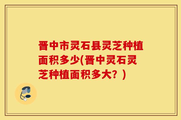 晋中市灵石县灵芝种植面积多少(晋中灵石灵芝种植面积多大？)