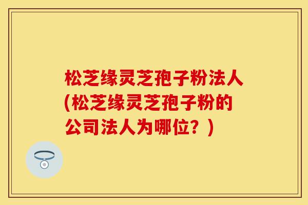 松芝缘灵芝孢子粉法人(松芝缘灵芝孢子粉的公司法人为哪位？)