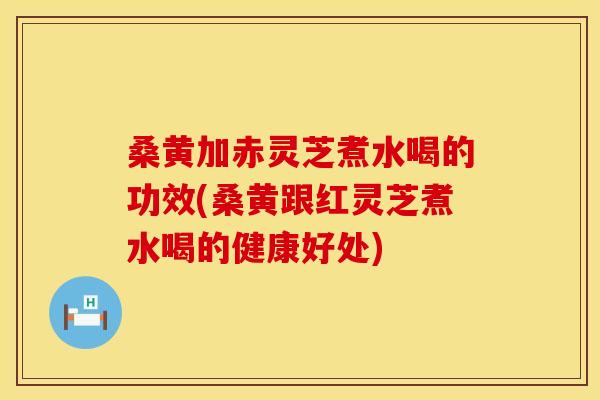 桑黄加赤灵芝煮水喝的功效(桑黄跟红灵芝煮水喝的健康好处)