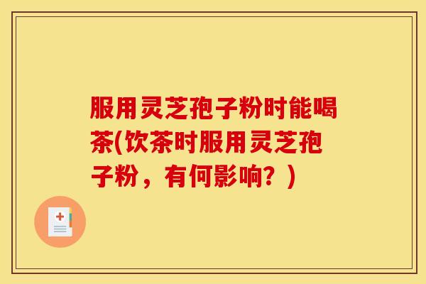 服用灵芝孢子粉时能喝茶(饮茶时服用灵芝孢子粉,有何影响?)