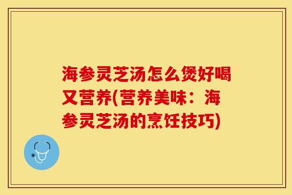 海参灵芝汤怎么煲好喝又营养(营养美味:海参灵芝汤的烹饪技巧)