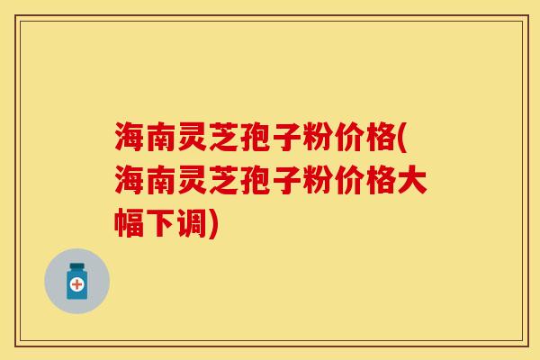 海南灵芝孢子粉价格(海南灵芝孢子粉价格大幅下调)