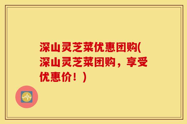 深山灵芝菜优惠团购(深山灵芝菜团购,享受优惠价!)
