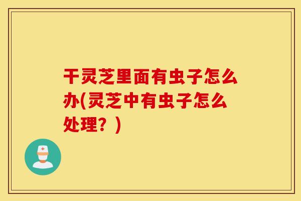 干灵芝里面有虫子怎么办(灵芝中有虫子怎么处理？)