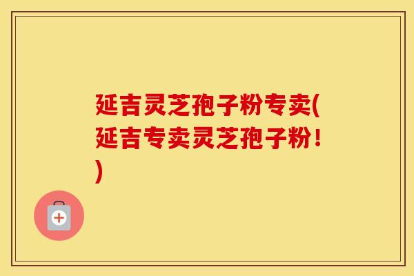 延吉灵芝孢子粉专卖(延吉专卖灵芝孢子粉！)
