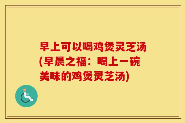 早上可以喝鸡煲灵芝汤(早晨之福:喝上一碗美味的鸡煲灵芝汤)