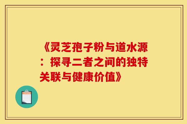 《灵芝孢子粉与道水源:探寻二者之间的独特关联与健康价值》