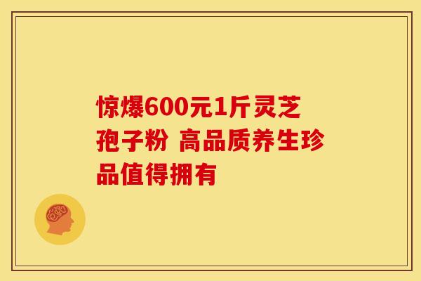 惊爆600元1斤灵芝孢子粉 高品质养生珍品值得拥有