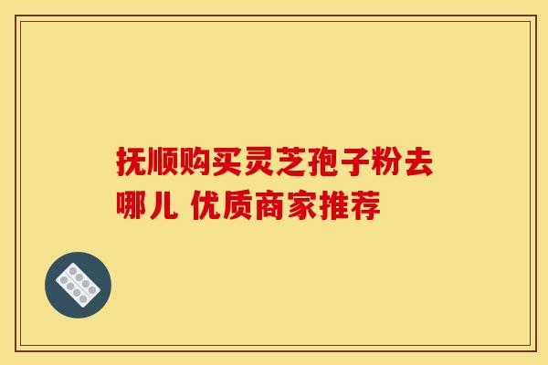 抚顺购买灵芝孢子粉去哪儿 优质商家推荐
