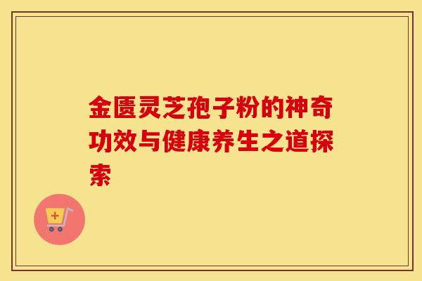 金匮灵芝孢子粉的神奇功效与健康养生之道探索