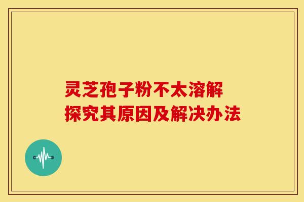 灵芝孢子粉不太溶解 探究其原因及解决办法