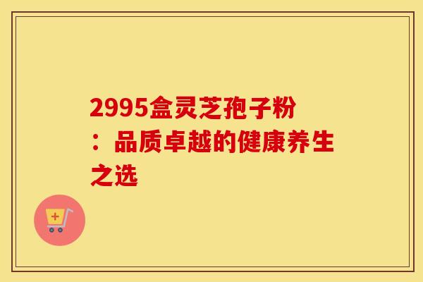 2995盒灵芝孢子粉:品质卓越的健康养生之选
