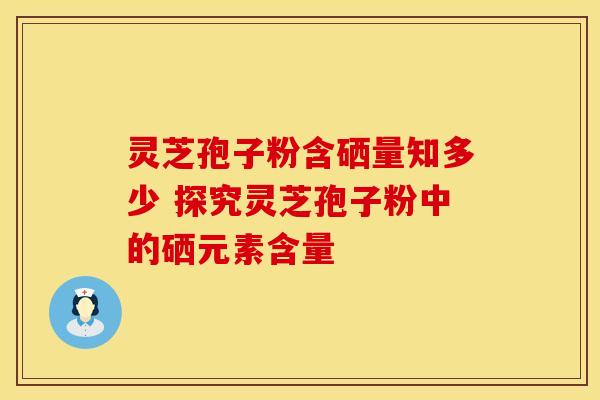 灵芝孢子粉含硒量知多少 探究灵芝孢子粉中的硒元素含量