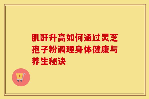 肌酐升高如何通过灵芝孢子粉调理身体健康与养生秘诀
