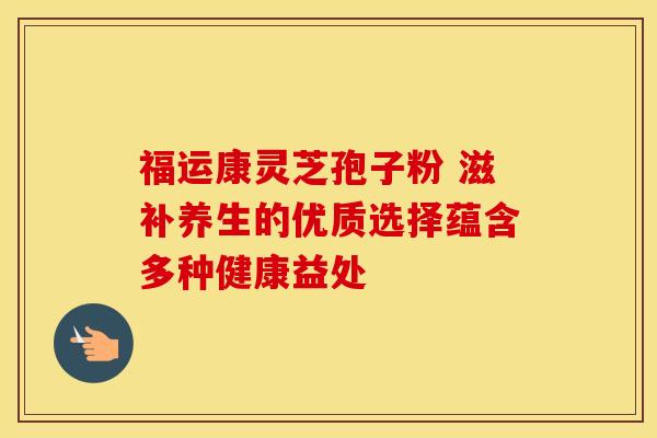 福运康灵芝孢子粉 滋补养生的优质选择蕴含多种健康益处