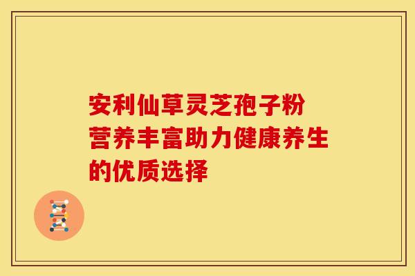 安利仙草灵芝孢子粉 营养丰富助力健康养生的优质选择