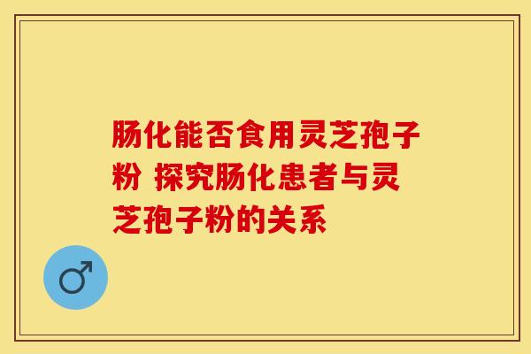 肠化能否食用灵芝孢子粉 探究肠化患者与灵芝孢子粉的关系