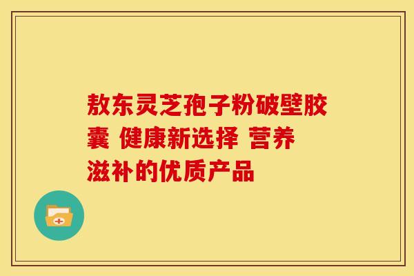 敖东灵芝孢子粉破壁胶囊 健康新选择 营养滋补的优质产品