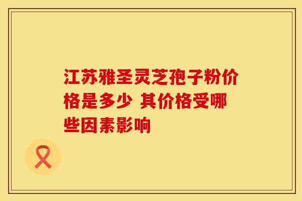 江苏雅圣灵芝孢子粉价格是多少 其价格受哪些因素影响
