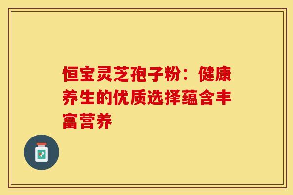恒宝灵芝孢子粉:健康养生的优质选择蕴含丰富营养